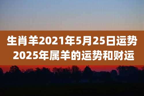 生肖羊2021年5月25日运势 2025年属羊的运势和财运