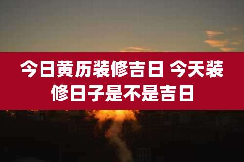 今日黄历装修吉日 今天装修日子是不是吉日
