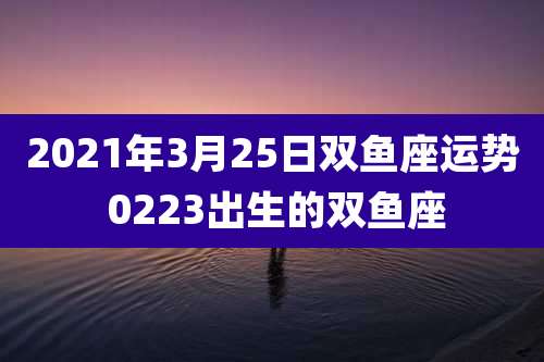 2021年3月25日双鱼座运势 0223出生的双鱼座