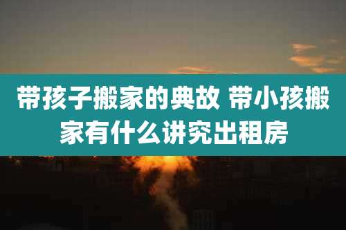 带孩子搬家的典故 带小孩搬家有什么讲究出租房