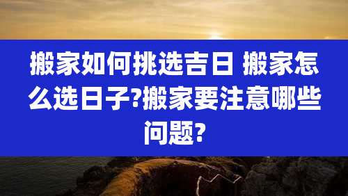 搬家如何挑选吉日 搬家怎么选日子?搬家要注意哪些问题?