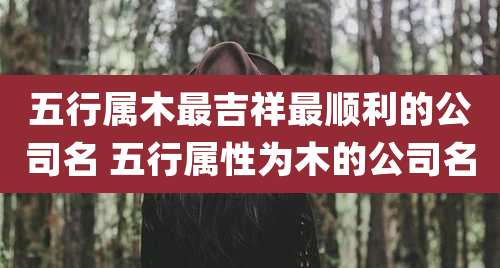 五行属木最吉祥最顺利的公司名 五行属性为木的公司名