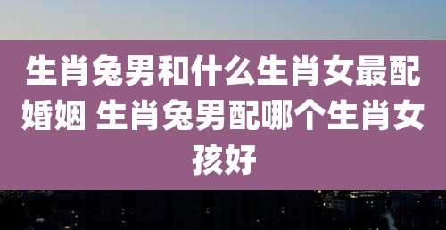 生肖兔男和什么生肖女最配婚姻 生肖兔男配哪个生肖女孩好