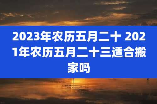 2023年农历五月二十 2021年农历五月二十三适合搬家吗