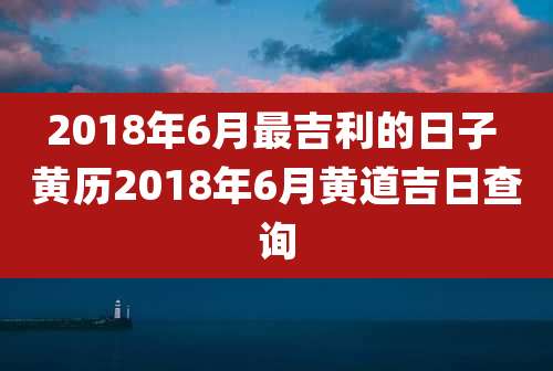 2018年6月最吉利的日子 黄历2018年6月黄道吉日查询