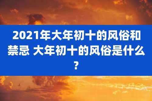 2021年大年初十的风俗和禁忌 大年初十的风俗是什么?