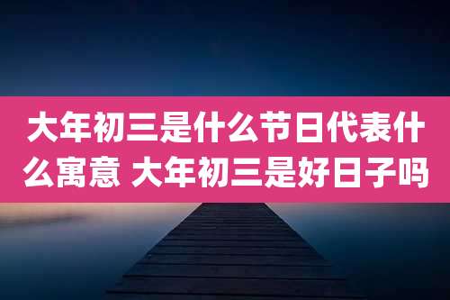 大年初三是什么节日代表什么寓意 大年初三是好日子吗