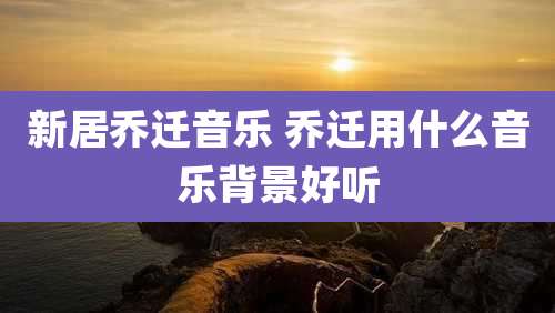 新居乔迁音乐 乔迁用什么音乐背景好听