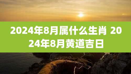 2024年8月属什么生肖 2024年8月黄道吉日