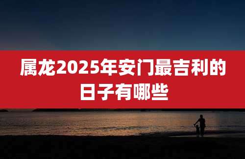 属龙2025年安门最吉利的日子有哪些