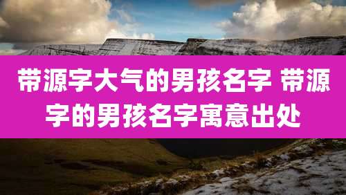 带源字大气的男孩名字 带源字的男孩名字寓意出处