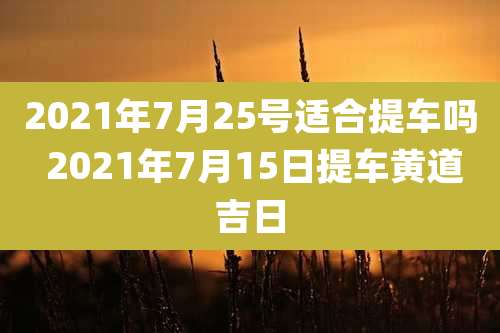 2021年7月25号适合提车吗 2021年7月15日提车黄道吉日
