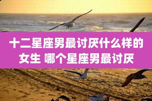 十二星座男最讨厌什么样的女生 哪个星座男最讨厌