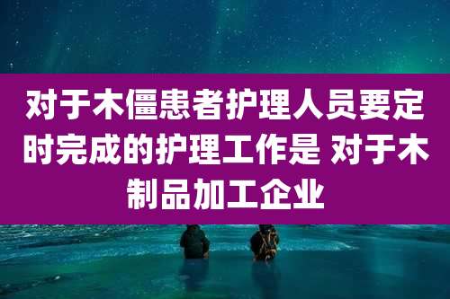 对于木僵患者护理人员要定时完成的护理工作是 对于木制品加工企业
