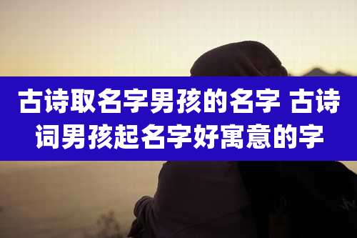 古诗取名字男孩的名字 古诗词男孩起名字好寓意的字