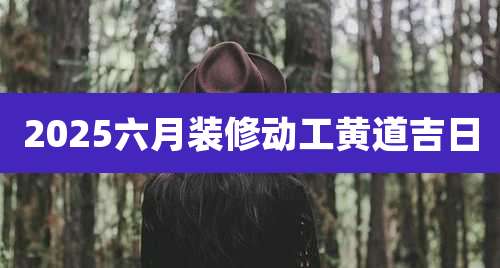 2025六月装修动工黄道吉日