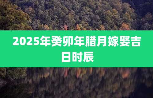 2025年癸卯年腊月嫁娶吉日时辰