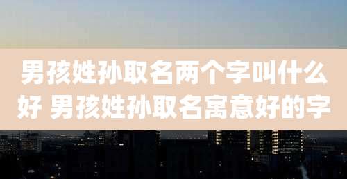 男孩姓孙取名两个字叫什么好 男孩姓孙取名寓意好的字