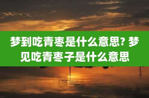 梦到吃青枣是什么意思? 梦见吃青枣子是什么意思