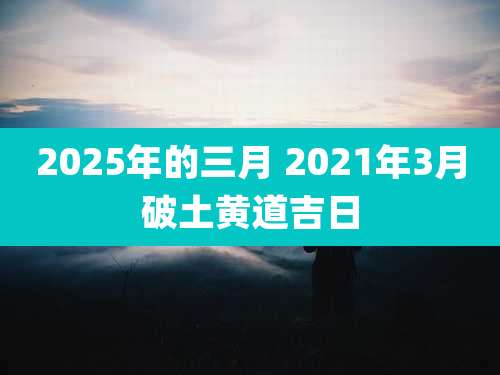 2025年的三月 2021年3月破土黄道吉日