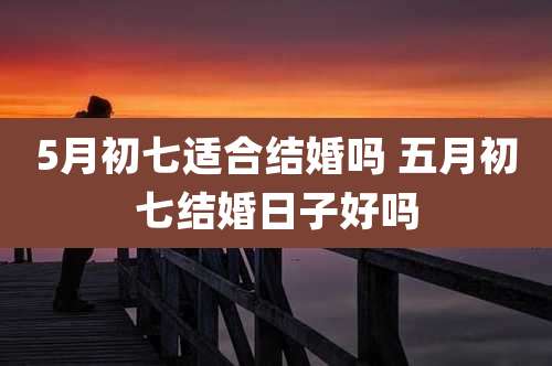 5月初七适合结婚吗 五月初七结婚日子好吗