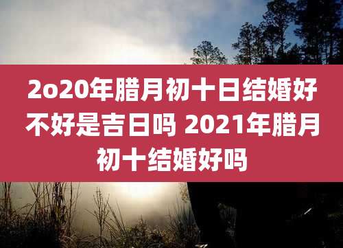 2o20年腊月初十日结婚好不好是吉日吗 2021年腊月初十结婚好吗