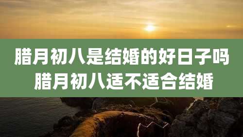 腊月初八是结婚的好日子吗 腊月初八适不适合结婚