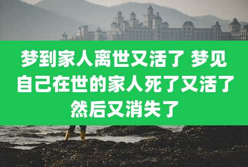 梦到家人离世又活了 梦见自己在世的家人死了又活了然后又消失了
