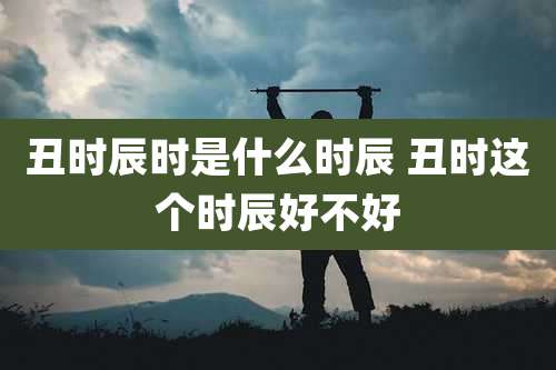 丑时辰时是什么时辰 丑时这个时辰好不好