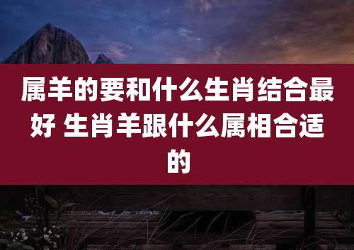 属羊的要和什么生肖结合最好 生肖羊跟什么属相合适的