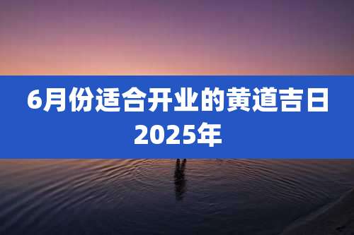 6月份适合开业的黄道吉日2025年