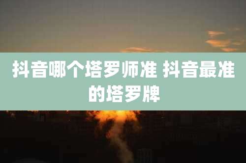 抖音哪个塔罗师准 抖音最准的塔罗牌