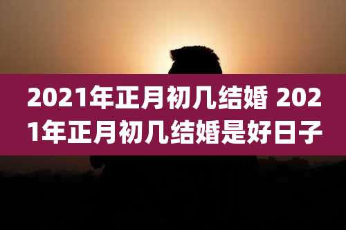 2021年正月初几结婚 2021年正月初几结婚是好日子