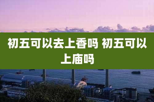 初五可以去上香吗 初五可以上庙吗