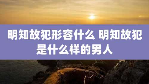明知故犯形容什么 明知故犯是什么样的男人