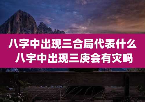 八字中出现三合局代表什么 八字中出现三庚会有灾吗