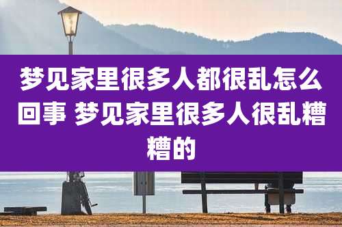 梦见家里很多人都很乱怎么回事 梦见家里很多人很乱糟糟的