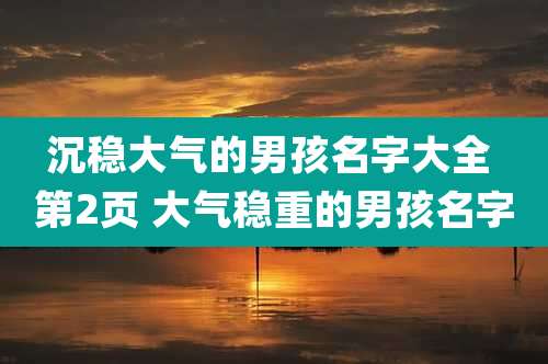 沉稳大气的男孩名字大全 第2页 大气稳重的男孩名字