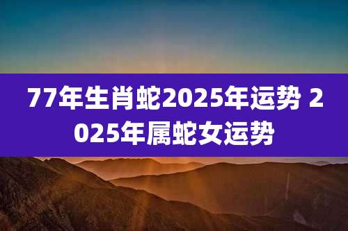 77年生肖蛇2025年运势 2025年属蛇女运势