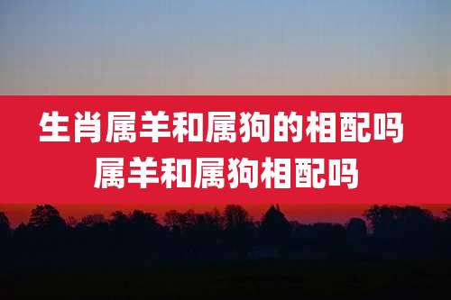 生肖属羊和属狗的相配吗 属羊和属狗相配吗