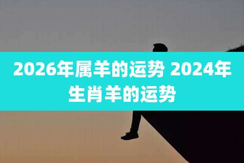 2026年属羊的运势 2024年生肖羊的运势
