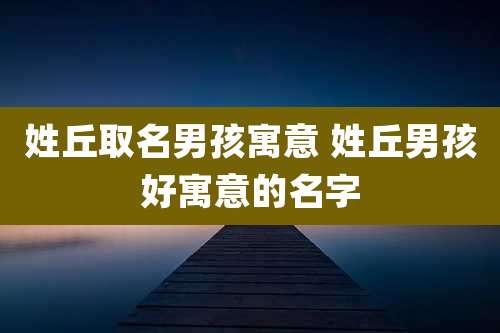 姓丘取名男孩寓意 姓丘男孩好寓意的名字
