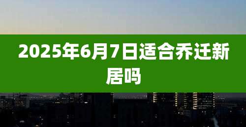 2025年6月7日适合乔迁新居吗