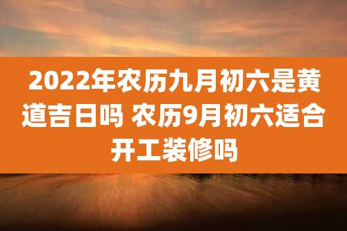 2022年农历九月初六是黄道吉日吗 农历9月初六适合开工装修吗