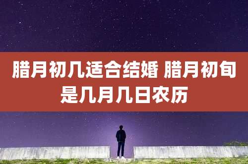 腊月初几适合结婚 腊月初旬是几月几日农历