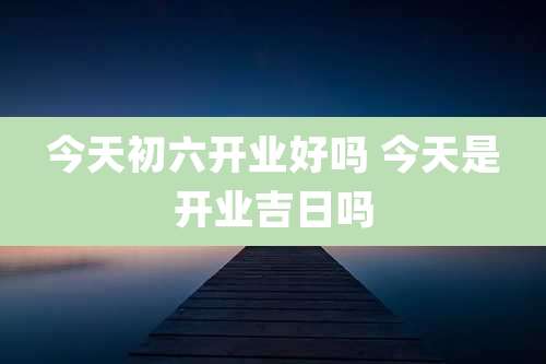今天初六开业好吗 今天是开业吉日吗