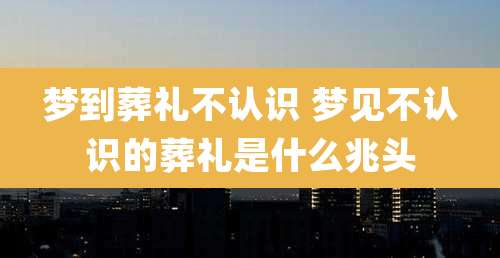 梦到葬礼不认识 梦见不认识的葬礼是什么兆头