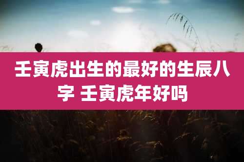 壬寅虎出生的最好的生辰八字 壬寅虎年好吗
