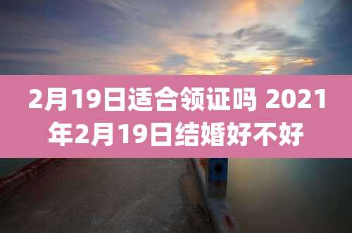 2月19日适合领证吗 2021年2月19日结婚好不好