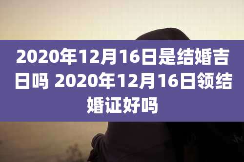 2020年12月16日是结婚吉日吗 2020年12月16日领结婚证好吗